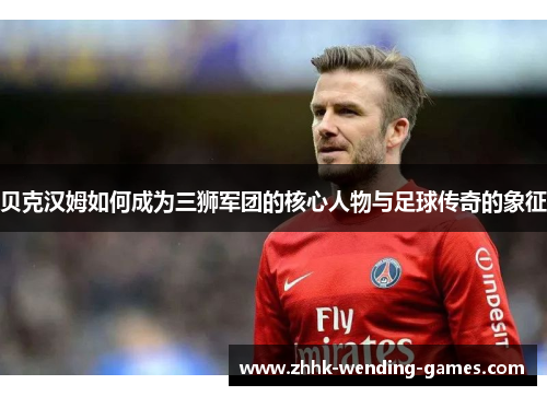 贝克汉姆如何成为三狮军团的核心人物与足球传奇的象征