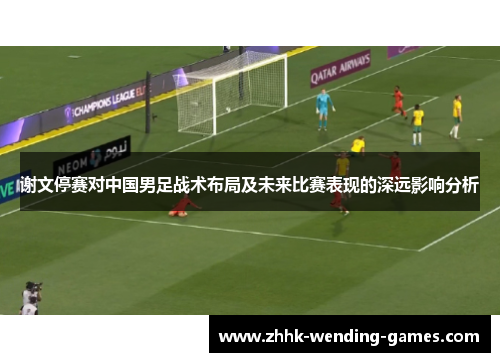 谢文停赛对中国男足战术布局及未来比赛表现的深远影响分析