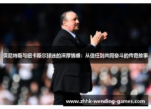 贝尼特斯与纽卡斯尔球迷的深厚情感：从信任到共同奋斗的传奇故事