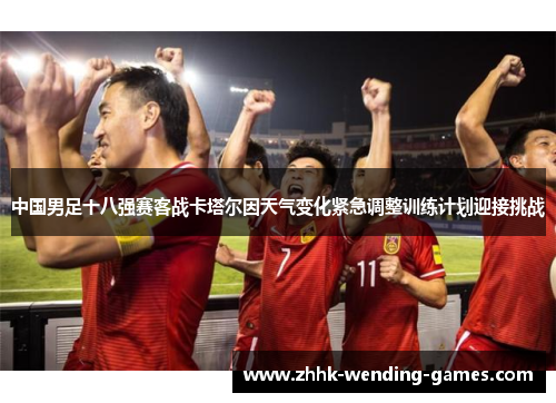 中国男足十八强赛客战卡塔尔因天气变化紧急调整训练计划迎接挑战